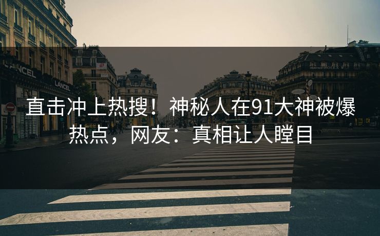 直击冲上热搜！神秘人在91大神被爆热点，网友：真相让人瞠目