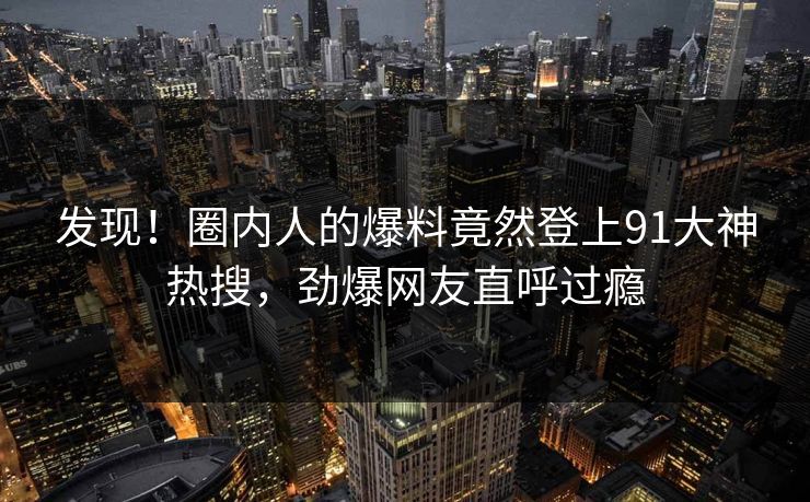 发现！圈内人的爆料竟然登上91大神热搜，劲爆网友直呼过瘾