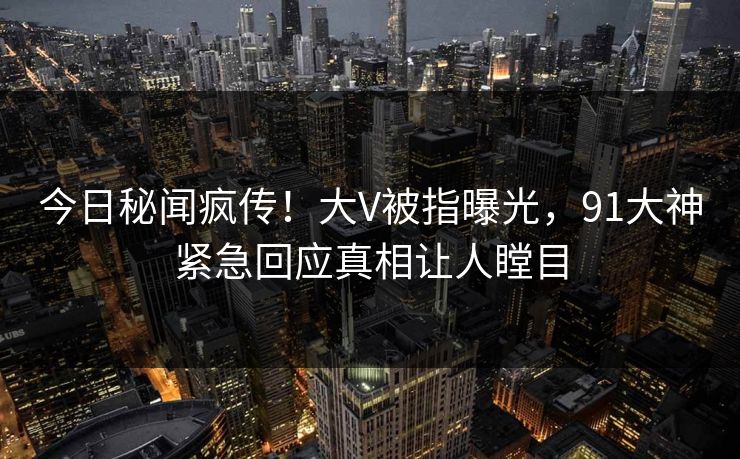 今日秘闻疯传！大V被指曝光，91大神紧急回应真相让人瞠目