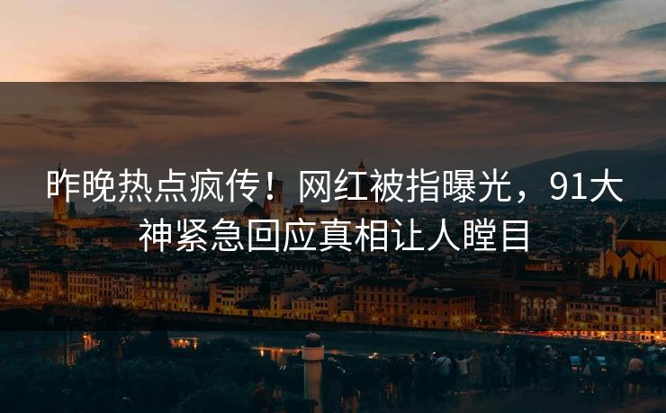 昨晚热点疯传！网红被指曝光，91大神紧急回应真相让人瞠目