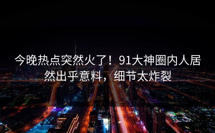 今晚热点突然火了！91大神圈内人居然出乎意料，细节太炸裂