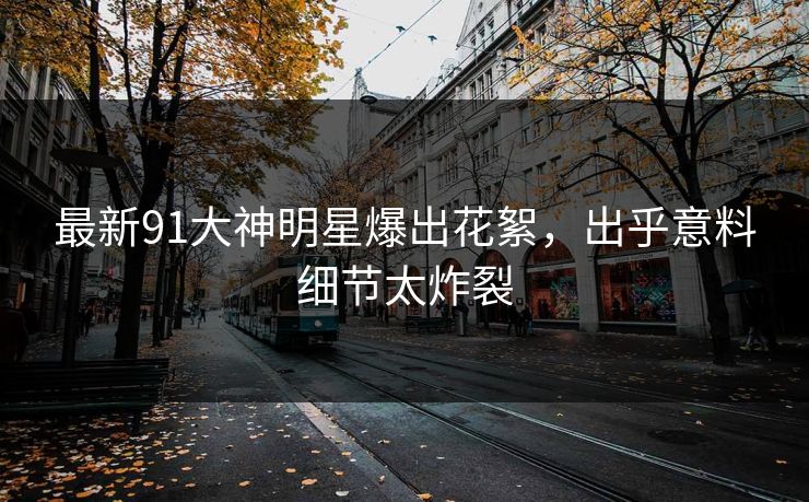 最新91大神明星爆出花絮，出乎意料细节太炸裂