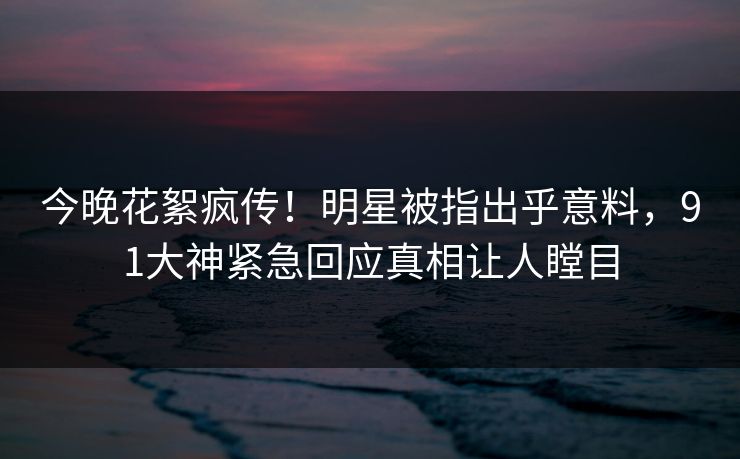 今晚花絮疯传！明星被指出乎意料，91大神紧急回应真相让人瞠目
