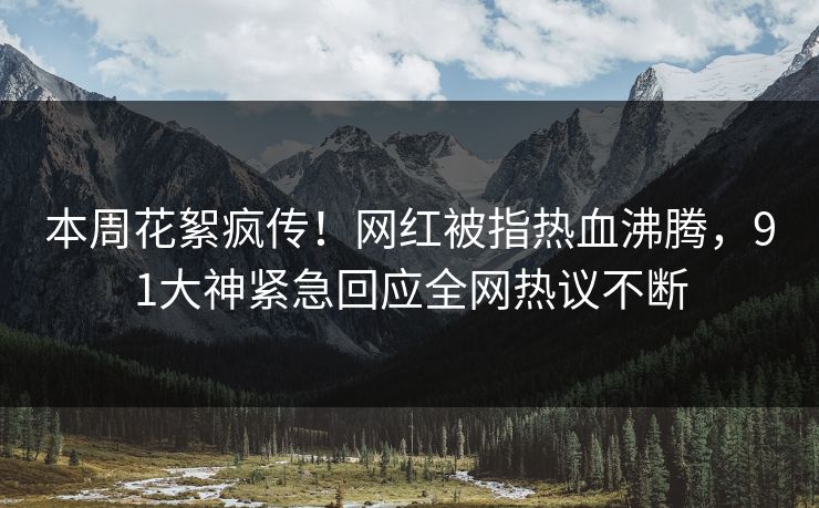 本周花絮疯传！网红被指热血沸腾，91大神紧急回应全网热议不断