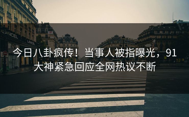 今日八卦疯传！当事人被指曝光，91大神紧急回应全网热议不断