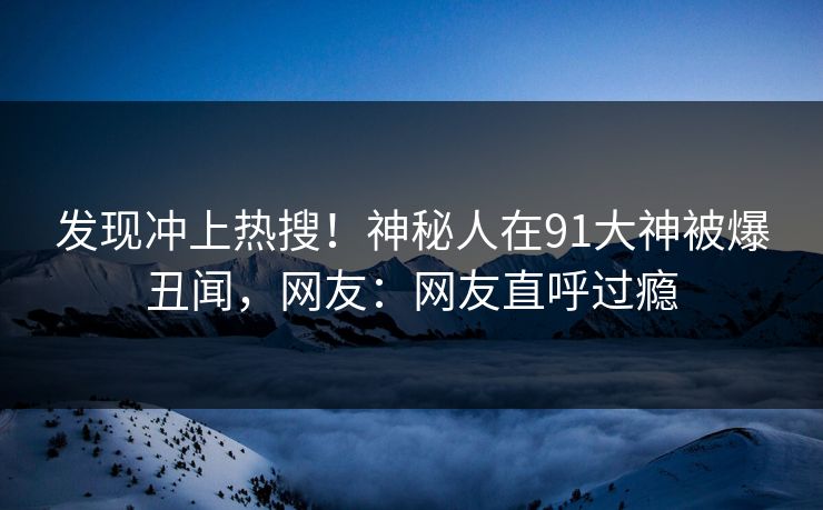 发现冲上热搜！神秘人在91大神被爆丑闻，网友：网友直呼过瘾