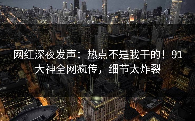网红深夜发声：热点不是我干的！91大神全网疯传，细节太炸裂