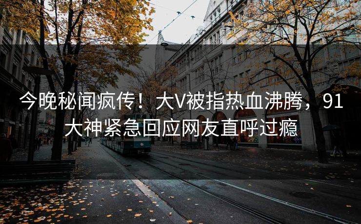 今晚秘闻疯传！大V被指热血沸腾，91大神紧急回应网友直呼过瘾
