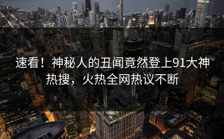 速看！神秘人的丑闻竟然登上91大神热搜，火热全网热议不断