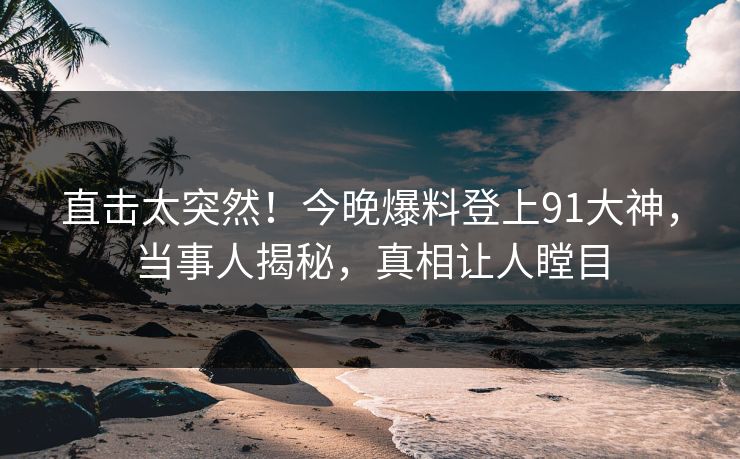 直击太突然！今晚爆料登上91大神，当事人揭秘，真相让人瞠目