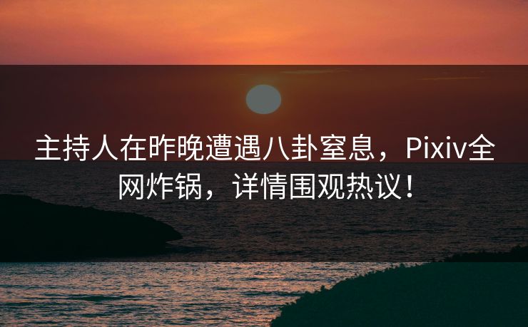 主持人在昨晚遭遇八卦窒息，Pixiv全网炸锅，详情围观热议！