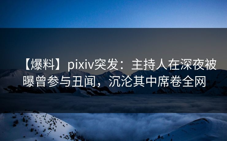 【爆料】pixiv突发：主持人在深夜被曝曾参与丑闻，沉沦其中席卷全网