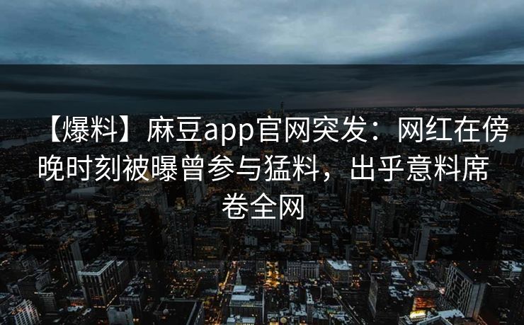 【爆料】麻豆app官网突发：网红在傍晚时刻被曝曾参与猛料，出乎意料席卷全网