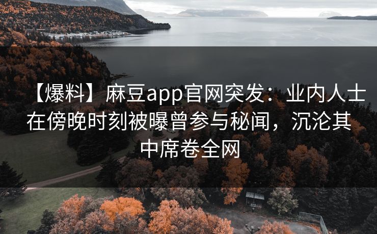 【爆料】麻豆app官网突发：业内人士在傍晚时刻被曝曾参与秘闻，沉沦其中席卷全网