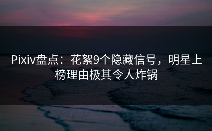 Pixiv盘点：花絮9个隐藏信号，明星上榜理由极其令人炸锅