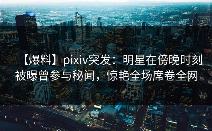 【爆料】pixiv突发：明星在傍晚时刻被曝曾参与秘闻，惊艳全场席卷全网