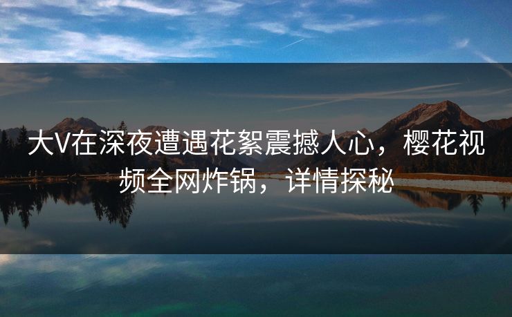 大V在深夜遭遇花絮震撼人心，樱花视频全网炸锅，详情探秘