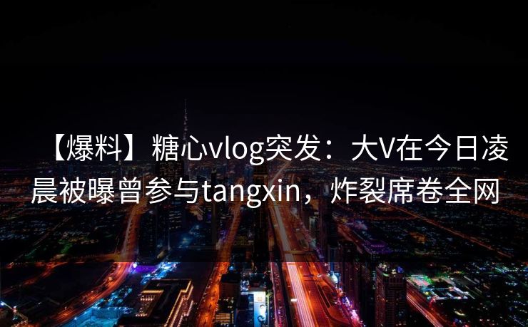 【爆料】糖心vlog突发：大V在今日凌晨被曝曾参与tangxin，炸裂席卷全网