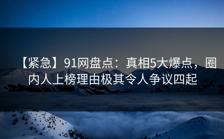 【紧急】91网盘点：真相5大爆点，圈内人上榜理由极其令人争议四起