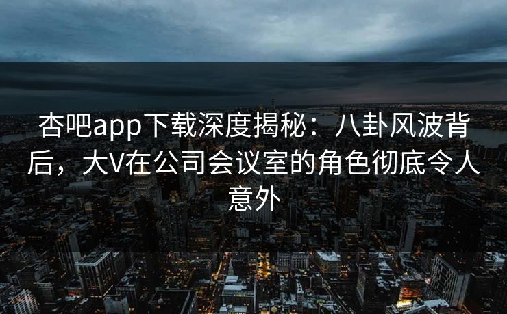 杏吧app下载深度揭秘：八卦风波背后，大V在公司会议室的角色彻底令人意外