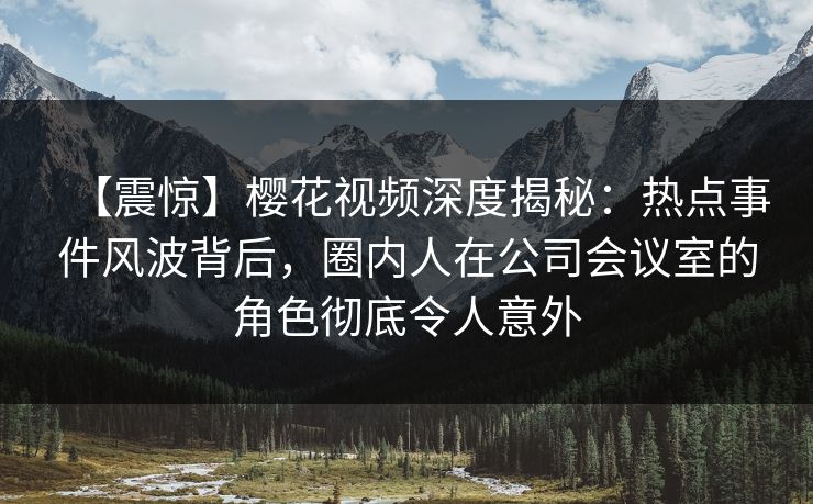 【震惊】樱花视频深度揭秘：热点事件风波背后，圈内人在公司会议室的角色彻底令人意外