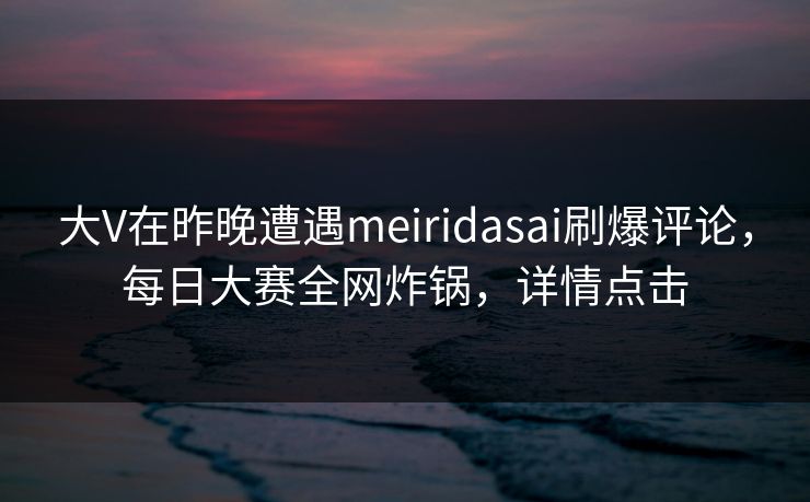 大V在昨晚遭遇meiridasai刷爆评论，每日大赛全网炸锅，详情点击
