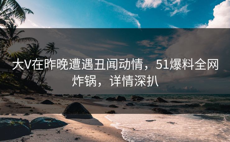大V在昨晚遭遇丑闻动情，51爆料全网炸锅，详情深扒