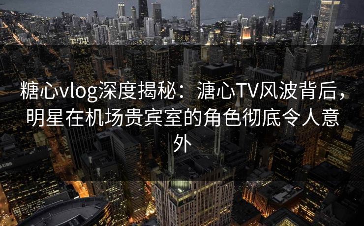 糖心vlog深度揭秘：溏心TV风波背后，明星在机场贵宾室的角色彻底令人意外