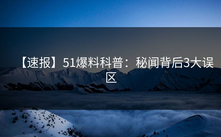 【速报】51爆料科普：秘闻背后3大误区