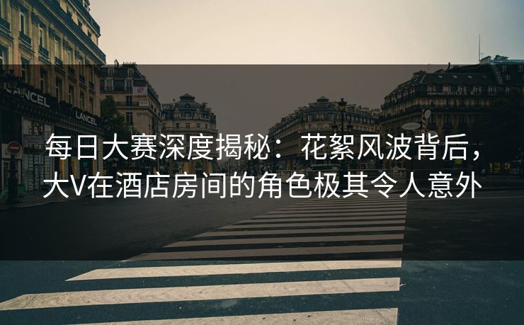每日大赛深度揭秘:花絮风波背后,大V在酒店房间的角色极其令人意外