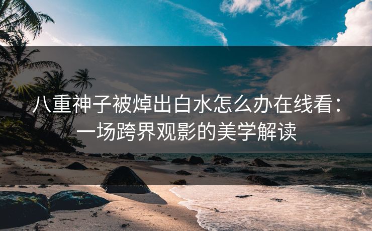 八重神子被焯出白水怎么办在线看:一场跨界观影的美学解读