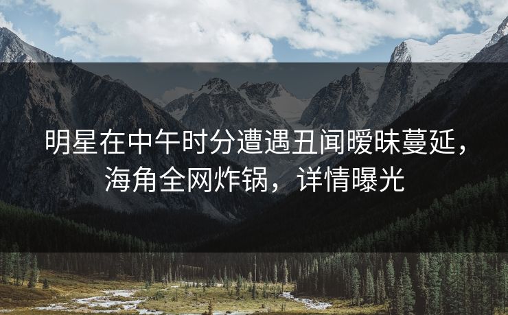 明星在中午时分遭遇丑闻暧昧蔓延,海角全网炸锅,详情曝光