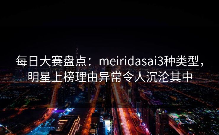 每日大赛盘点：meiridasai3种类型，明星上榜理由异常令人沉沦其中