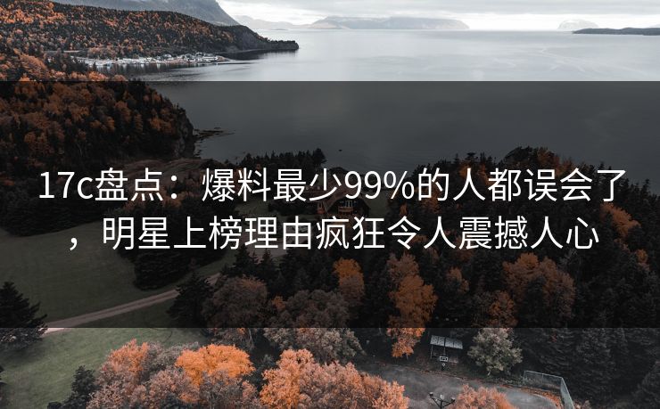 17c盘点：爆料最少99%的人都误会了，明星上榜理由疯狂令人震撼人心