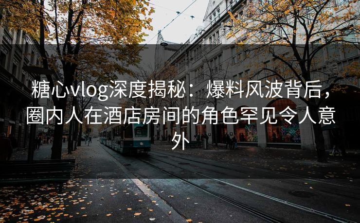 糖心vlog深度揭秘：爆料风波背后，圈内人在酒店房间的角色罕见令人意外
