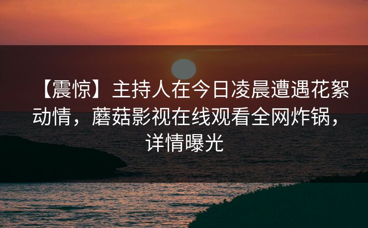 【震惊】主持人在今日凌晨遭遇花絮动情，蘑菇影视在线观看全网炸锅，详情曝光