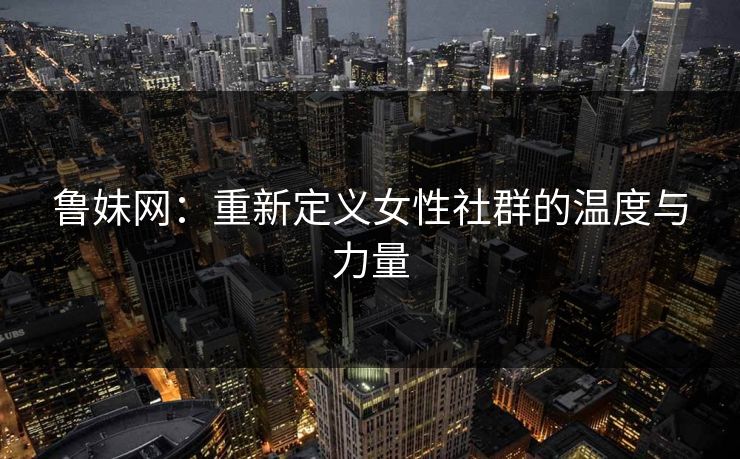 鲁妹网:重新定义女性社群的温度与力量 鲁妹网:重新定义女性社群的温度与力量