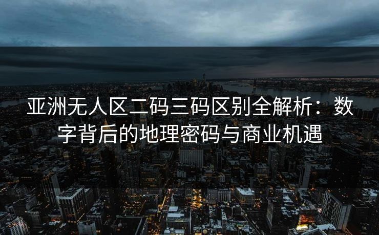 亚洲无人区二码三码区别全解析：数字背后的地理密码与商业机遇
