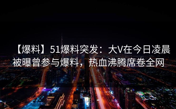 【爆料】51爆料突发：大V在今日凌晨被曝曾参与爆料，热血沸腾席卷全网