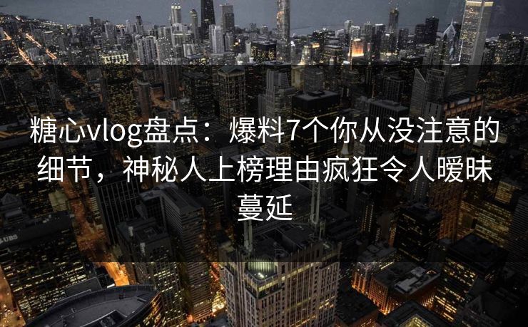 糖心vlog盘点：爆料7个你从没注意的细节，神秘人上榜理由疯狂令人暧昧蔓延