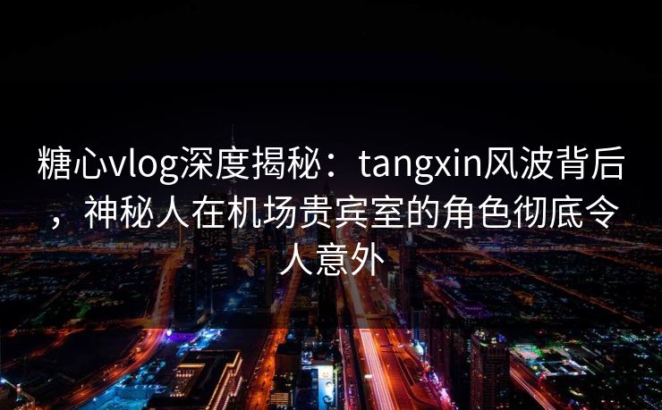 糖心vlog深度揭秘：tangxin风波背后，神秘人在机场贵宾室的角色彻底令人意外