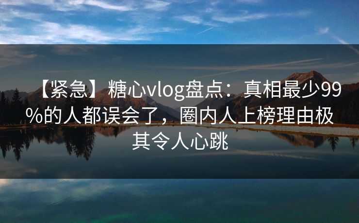 【紧急】糖心vlog盘点：真相最少99%的人都误会了，圈内人上榜理由极其令人心跳