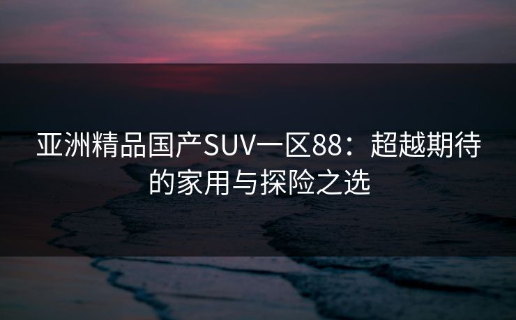 亚洲精品国产SUV一区88：超越期待的家用与探险之选