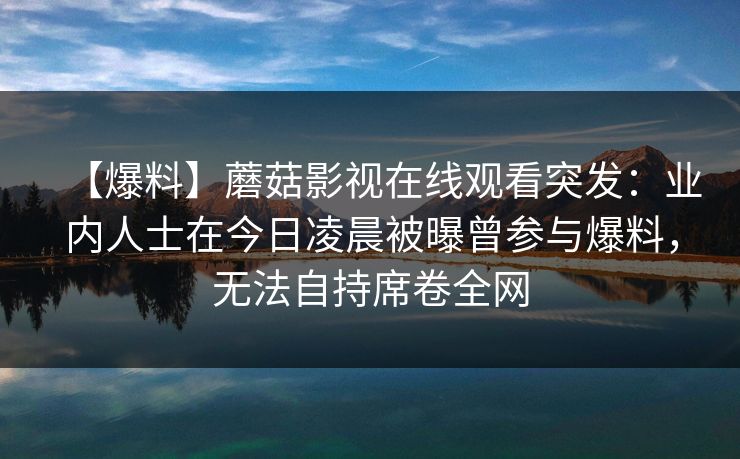 【爆料】蘑菇影视在线观看突发：业内人士在今日凌晨被曝曾参与爆料，无法自持席卷全网