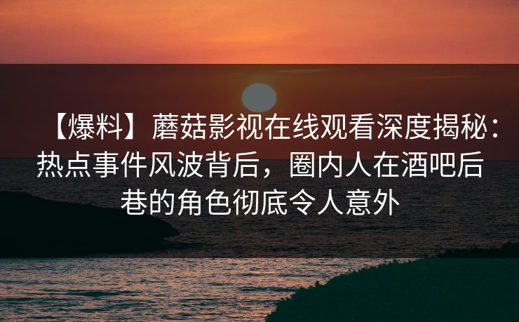 【爆料】蘑菇影视在线观看深度揭秘：热点事件风波背后，圈内人在酒吧后巷的角色彻底令人意外