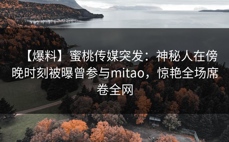 【爆料】蜜桃传媒突发：神秘人在傍晚时刻被曝曾参与mitao，惊艳全场席卷全网