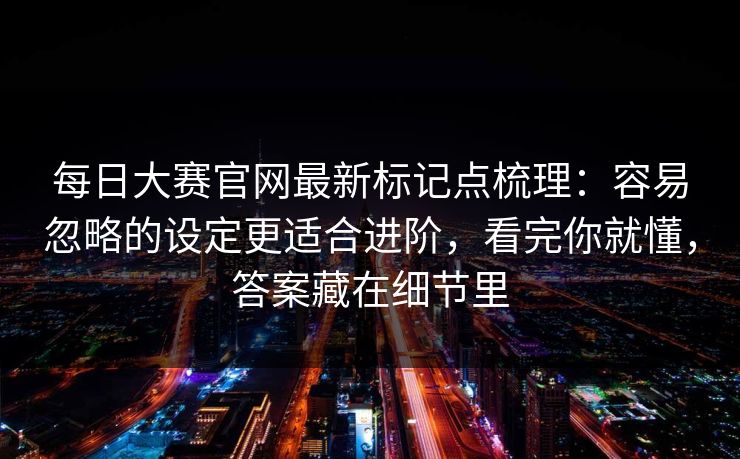 每日大赛官网最新标记点梳理：容易忽略的设定更适合进阶，看完你就懂，答案藏在细节里
