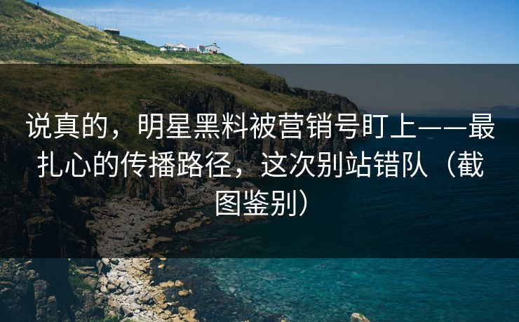 说真的，明星黑料被营销号盯上——最扎心的传播路径，这次别站错队（截图鉴别）