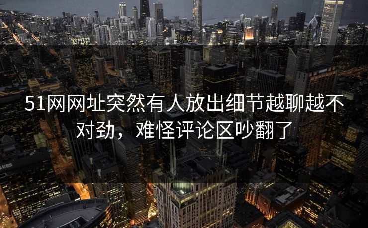 51网网址突然有人放出细节越聊越不对劲，难怪评论区吵翻了